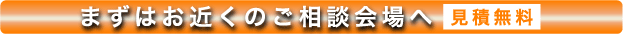 まずはお近くのご相談会場へ 見積無料