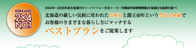 HOKKAIDO 2×4 NO.1 北海道の厳しい気候に培われた技術力と創立40年という豊富な経験でお客様の様々な暮らし方にマッチするベストプランをご提案します