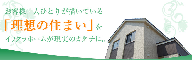 お客様一人ひとりが描いている「理想の住まい」をイワクラホームが現実のカタチに。