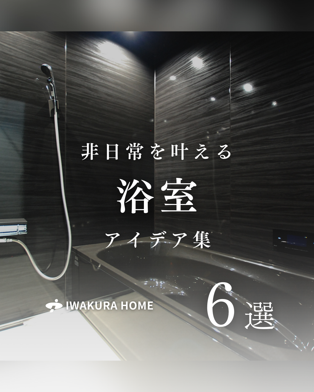 イワクラホームの「非日常を叶える浴室アイデア集6選」の表紙画像。黒いバスルームと白い文字。
